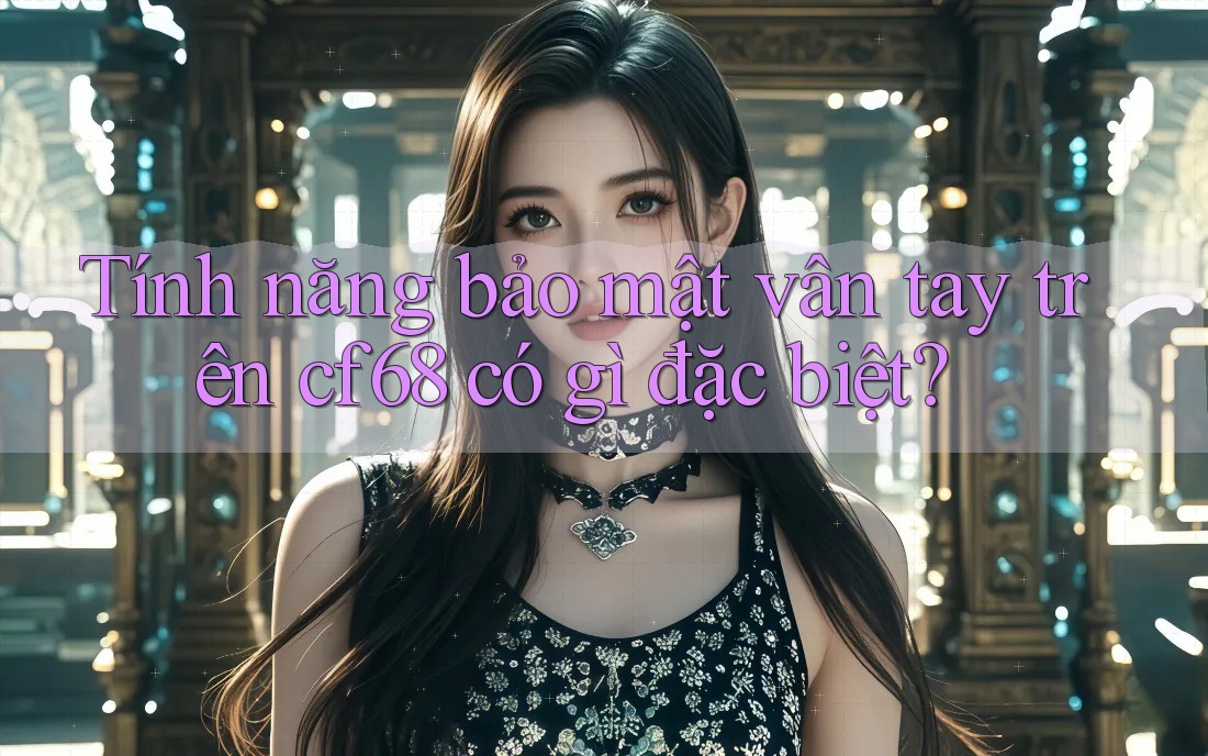 Tính năng bảo mật vân tay trên cf68 có gì đặc biệt? Tính năng bảo mật vân tay trên cf68 có gì đặc biệt?
