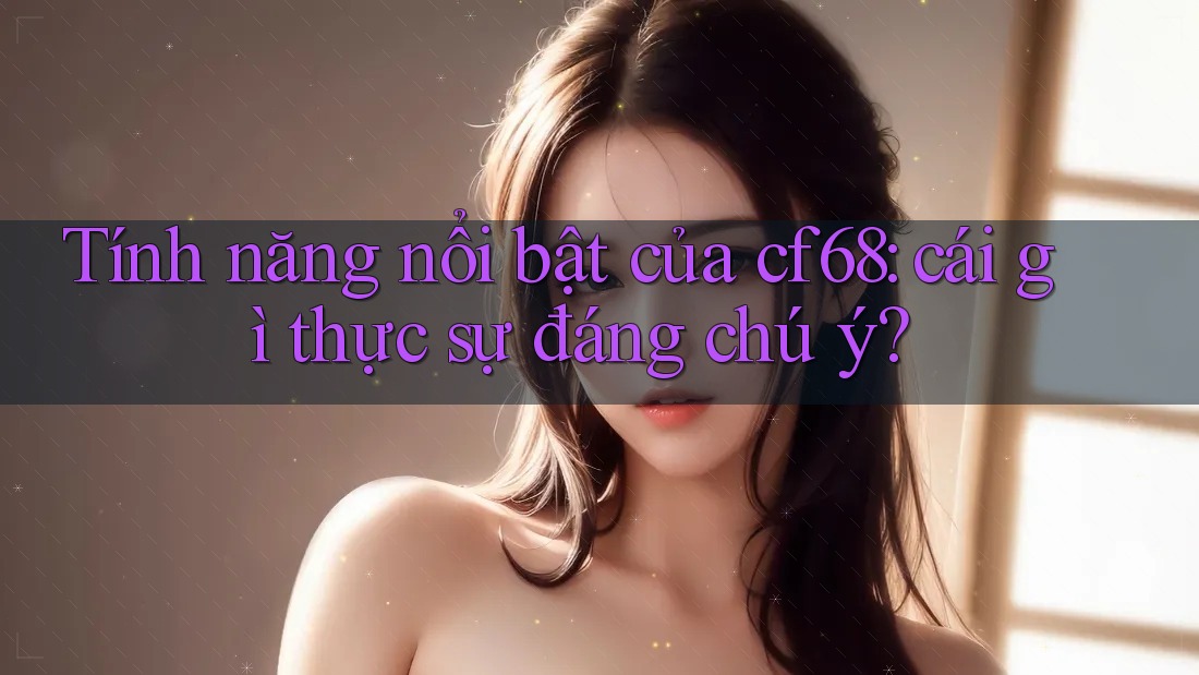 Tính năng nổi bật của cf68: cái gì thực sự đáng chú ý? Tính năng nổi bật của cf68: cái gì thực sự đáng chú ý?