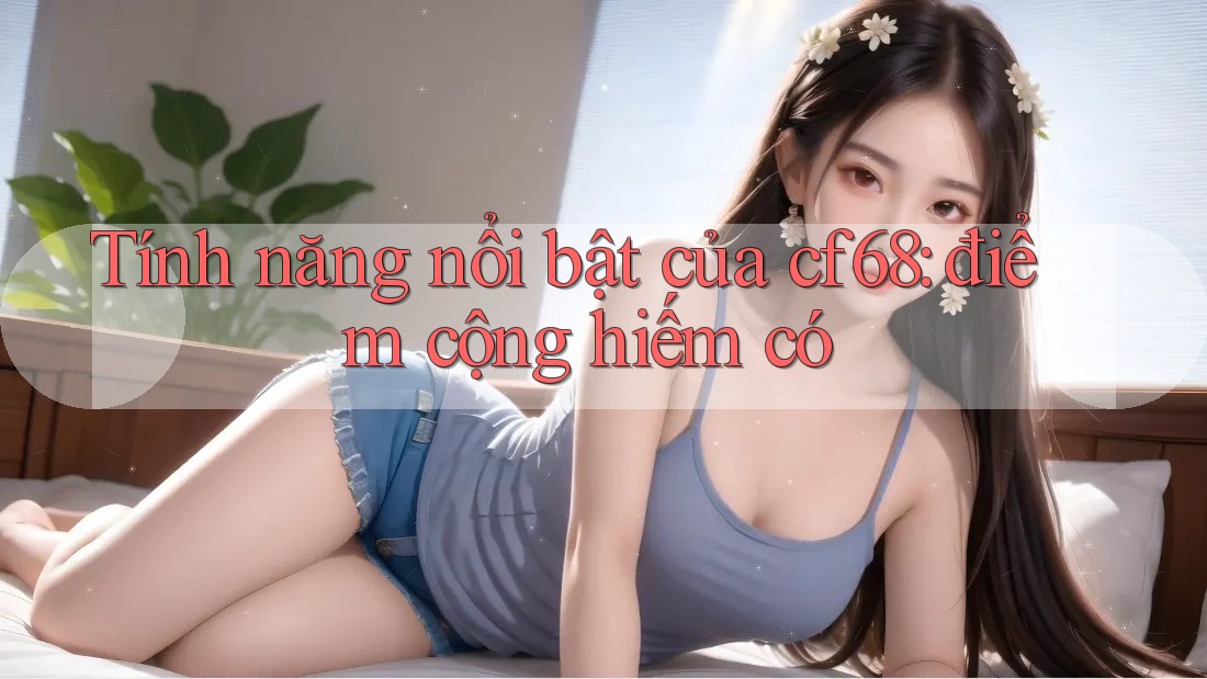 Tính năng nổi bật của cf68: điểm cộng hiếm có Tính năng nổi bật của cf68: điểm cộng hiếm có