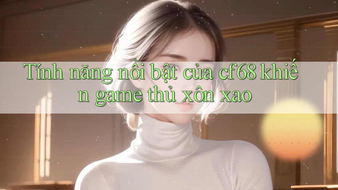 Tính năng nổi bật của cf68 khiến game thủ xôn xao