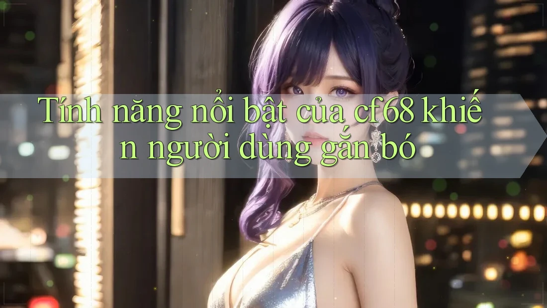 Tính năng nổi bật của cf68 khiến người dùng gắn bó