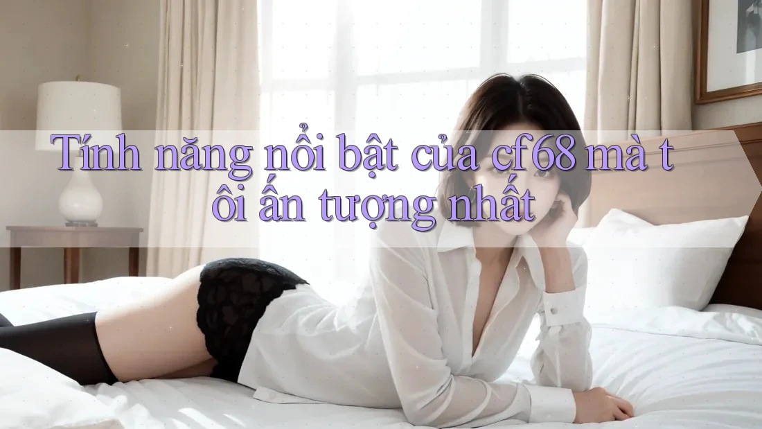 Tính năng nổi bật của cf68 mà tôi ấn tượng nhất Tính năng nổi bật của cf68 mà tôi ấn tượng nhất