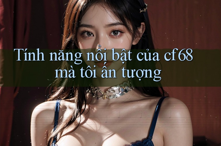 Tính năng nổi bật của cf68 mà tôi ấn tượng Tính năng nổi bật của cf68 mà tôi ấn tượng