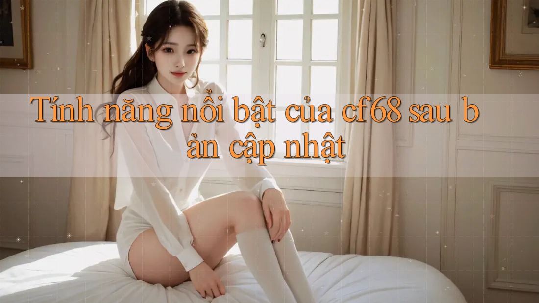 Tính năng nổi bật của cf68 sau bản cập nhật Tính năng nổi bật của cf68 sau bản cập nhật
