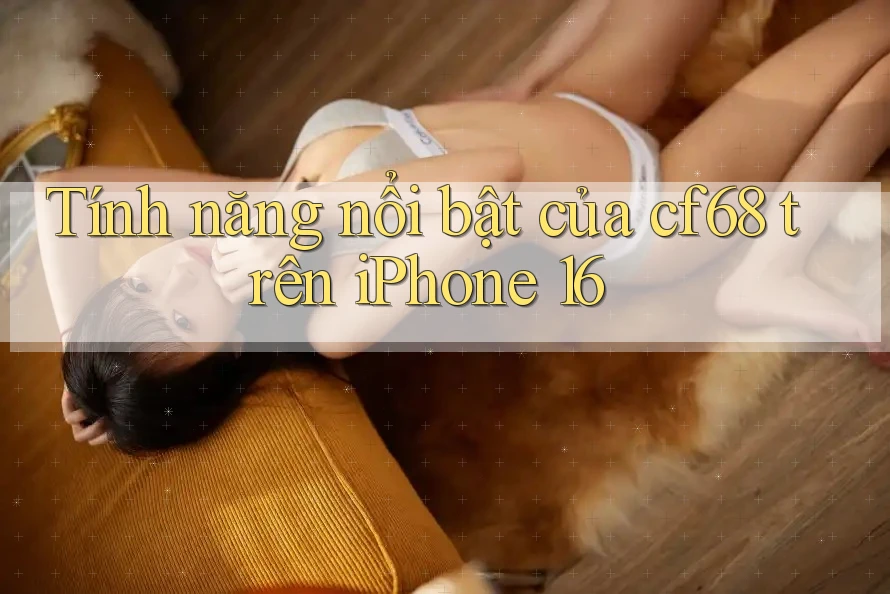 Tính năng nổi bật của cf68 trên iPhone 16 Tính năng nổi bật của cf68 trên iPhone 16