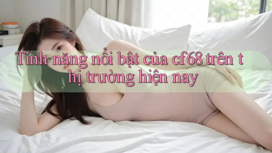 Tính năng nổi bật của cf68 trên thị trường hiện nay