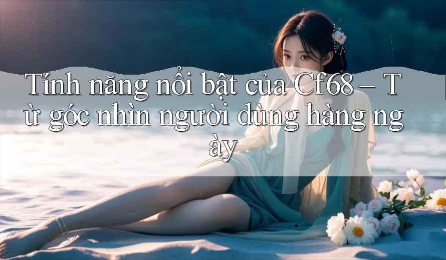 Tính năng nổi bật của Cf68 – Từ góc nhìn người dùng hàng ngày