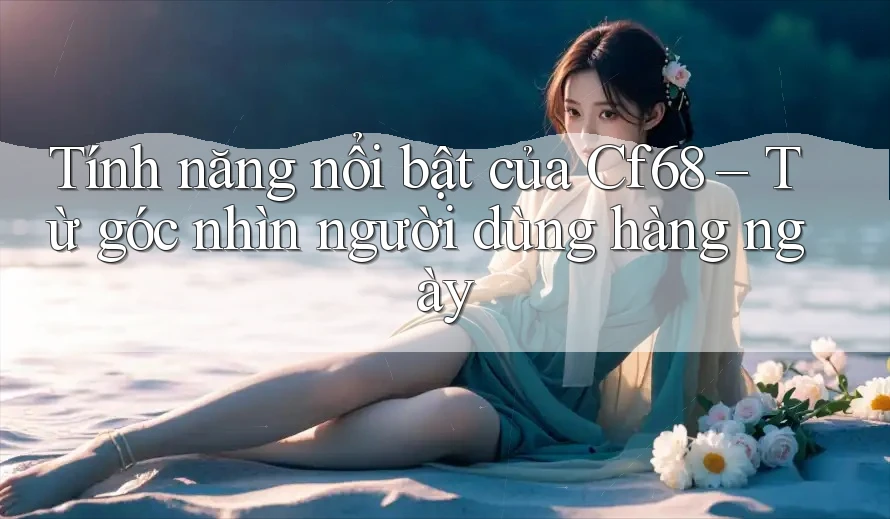 Tính năng nổi bật của Cf68 – Từ góc nhìn người dùng hàng ngày Tính năng nổi bật của Cf68 – Từ góc nhìn người dùng hàng ngày