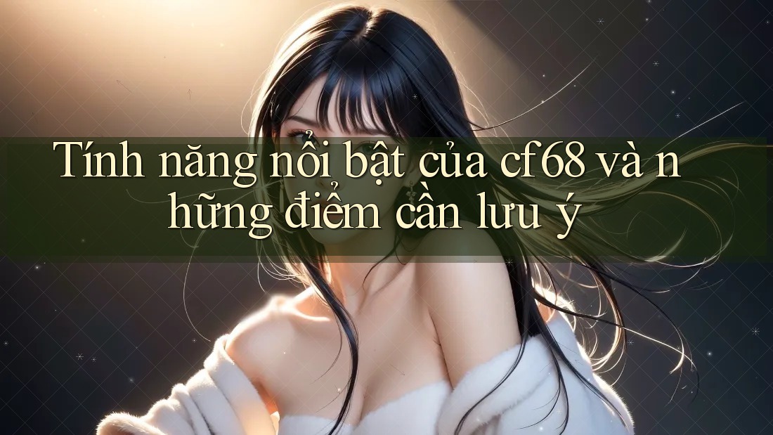 Tính năng nổi bật của cf68 và những điểm cần lưu ý Tính năng nổi bật của cf68 và những điểm cần lưu ý