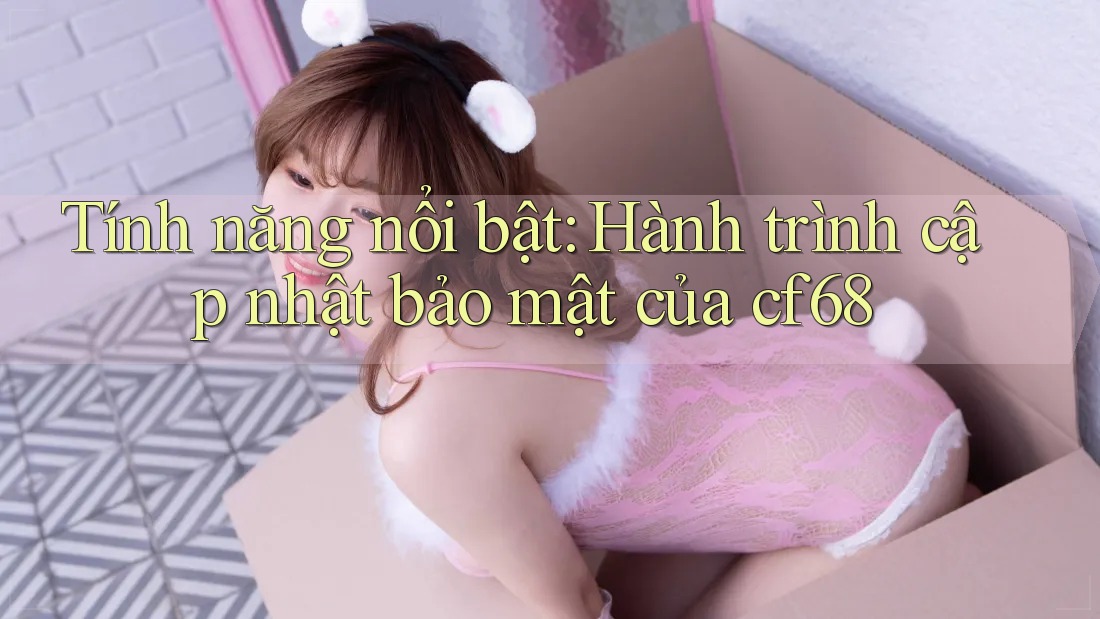 Tính năng nổi bật: Hành trình cập nhật bảo mật của cf68 Tính năng nổi bật: Hành trình cập nhật bảo mật của cf68