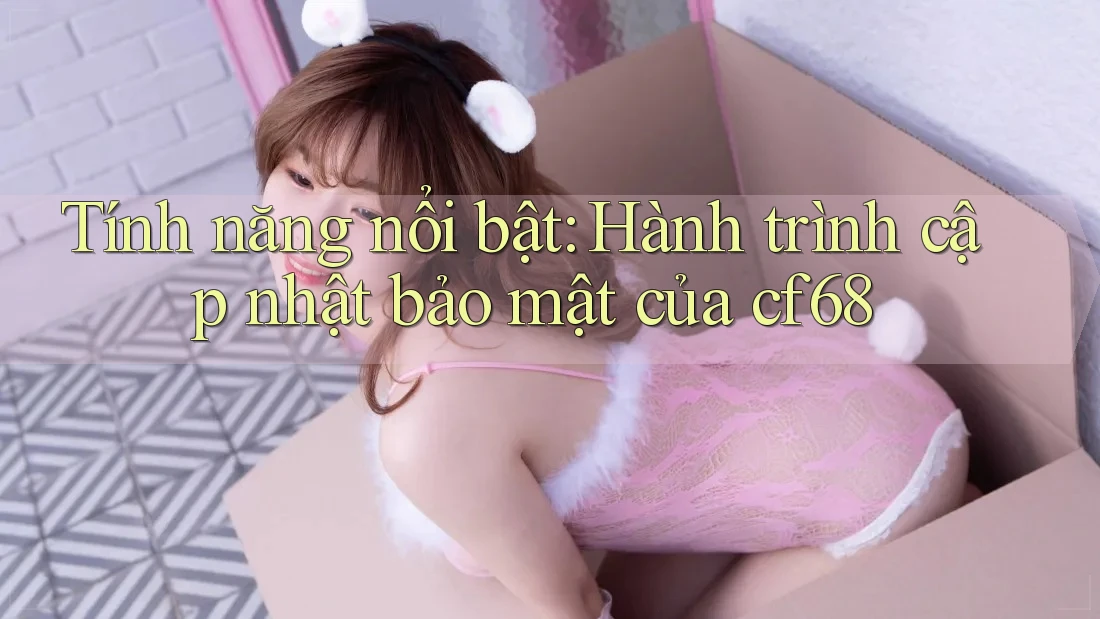 Tính năng nổi bật: Hành trình cập nhật bảo mật của cf68 Tính năng nổi bật: Hành trình cập nhật bảo mật của cf68