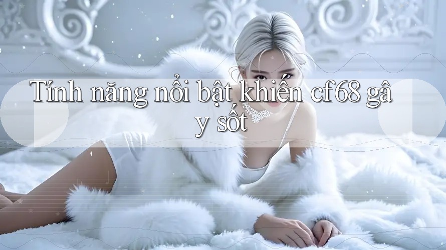 Tính năng nổi bật khiến cf68 gây sốt
