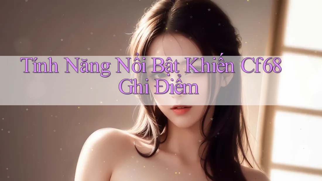 Tính Năng Nổi Bật Khiến Cf68 Ghi Điểm Tính Năng Nổi Bật Khiến Cf68 Ghi Điểm