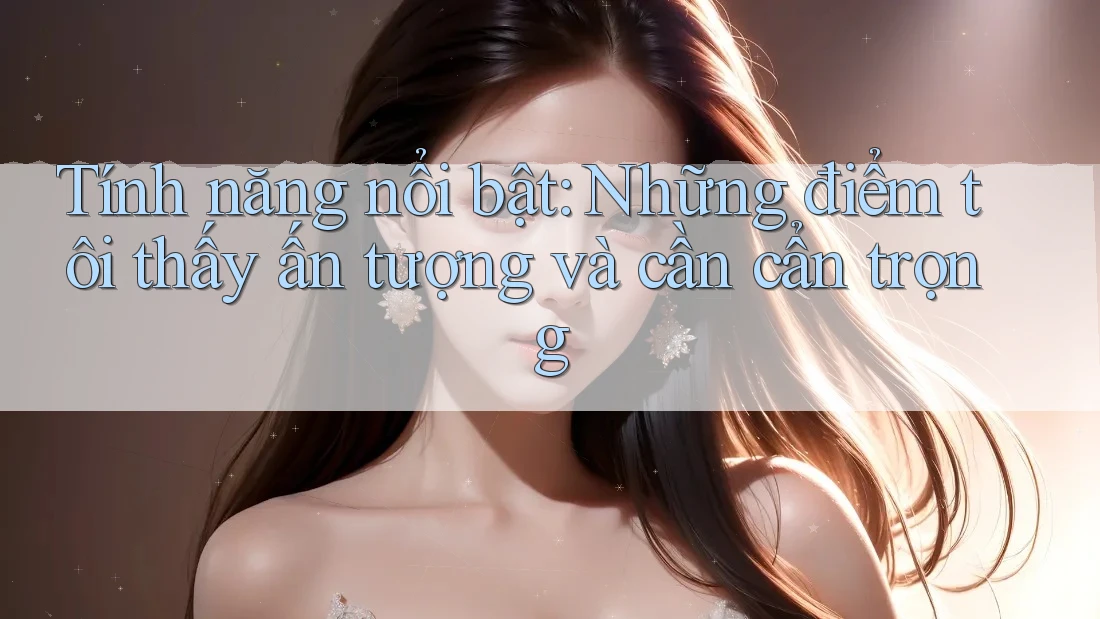 Tính năng nổi bật: Những điểm tôi thấy ấn tượng và cần cẩn trọng Tính năng nổi bật: Những điểm tôi thấy ấn tượng và cần cẩn trọng
