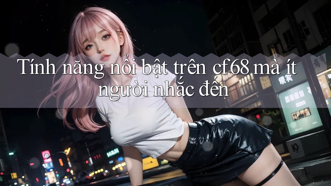 Tính năng nổi bật trên cf68 mà ít người nhắc đến