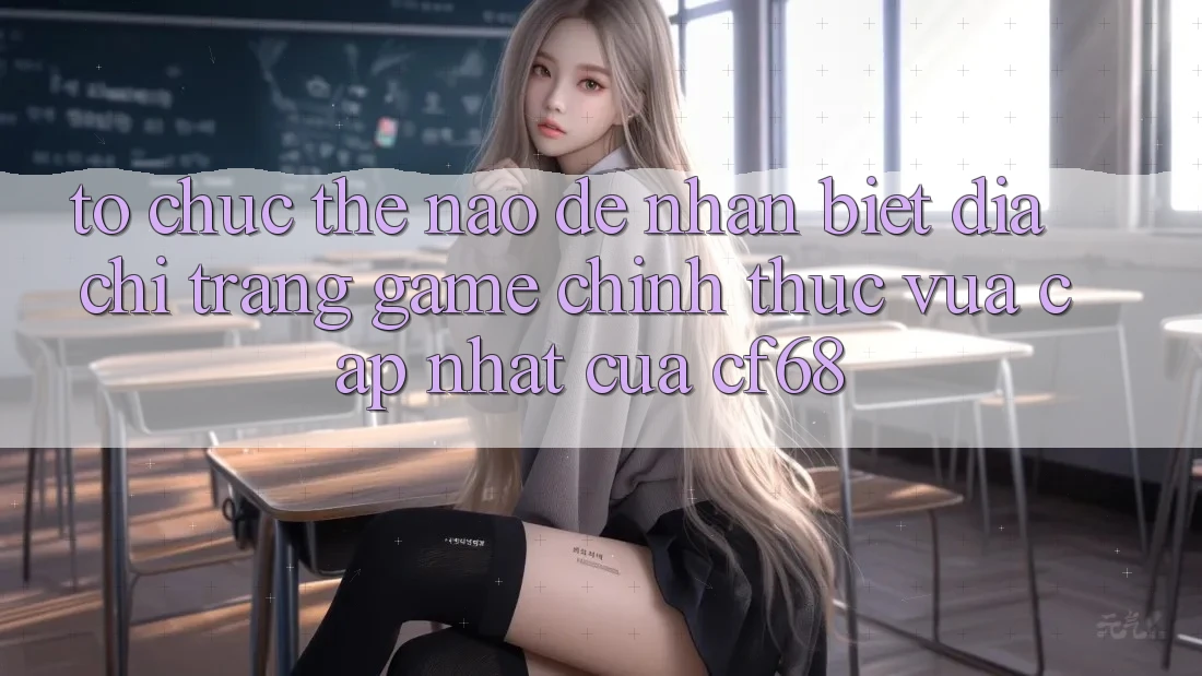Tổ chức Thế Nào Để Nhận Biết Địa chỉ trang Game Chính Thức Vừa cập nhật Của cf68? Tổ chức Thế Nào Để Nhận Biết Địa chỉ trang Game Chính Thức Vừa cập nhật Của cf68?
