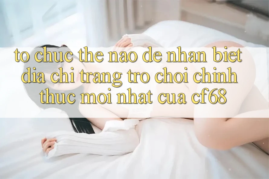 Tổ chức Thế Nào Để Nhận Biết Địa chỉ trang Trò chơi Chính Thức Mới nhất Của cf68?