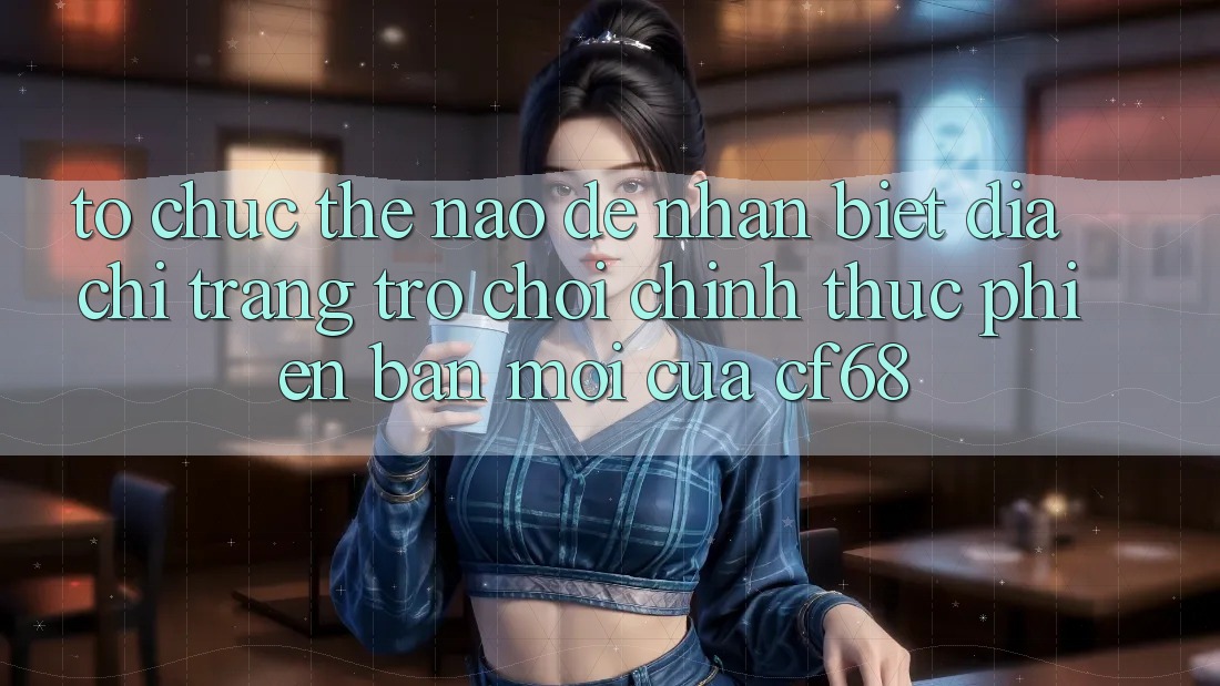 Tổ chức Thế Nào Để Nhận Biết Địa chỉ trang Trò chơi Chính Thức Phiên bản mới Của cf68?