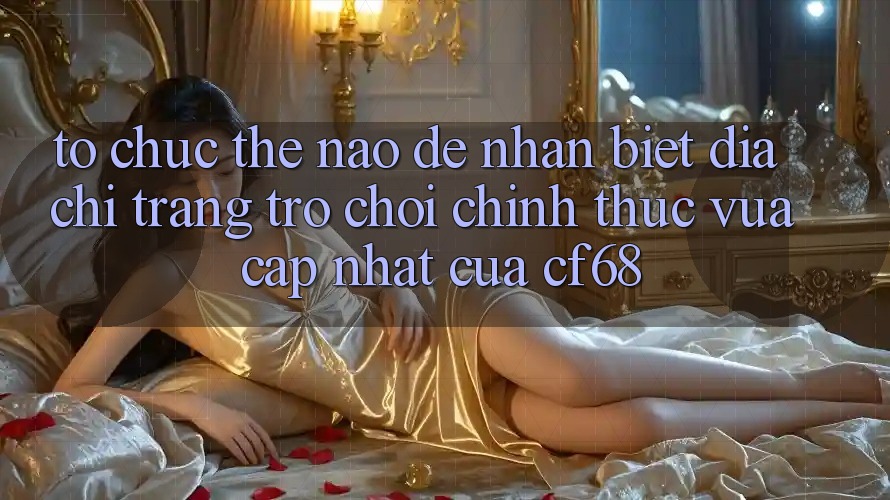 Tổ chức Thế Nào Để Nhận Biết Địa chỉ trang Trò chơi Chính Thức Vừa cập nhật Của cf68? Tổ chức Thế Nào Để Nhận Biết Địa chỉ trang Trò chơi Chính Thức Vừa cập nhật Của cf68?