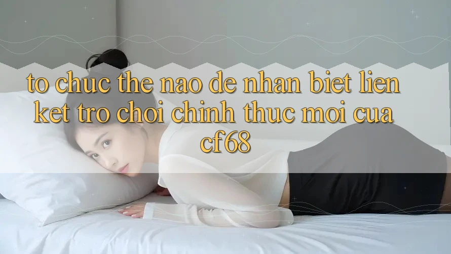 Tổ chức Thế Nào Để Nhận Biết Liên kết Trò chơi Chính Thức Mới Của cf68? Tổ chức Thế Nào Để Nhận Biết Liên kết Trò chơi Chính Thức Mới Của cf68?