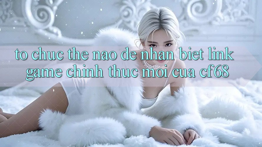 Tổ chức Thế Nào Để Nhận Biết Link Game Chính Thức Mới Của cf68?