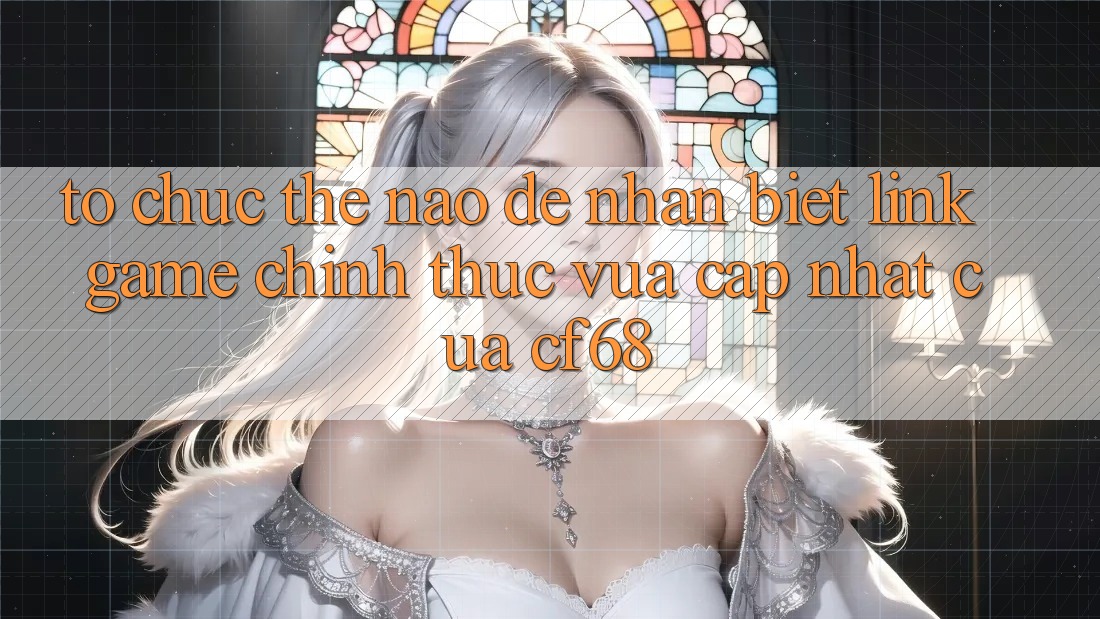 Tổ chức Thế Nào Để Nhận Biết Link Game Chính Thức Vừa cập nhật Của cf68?