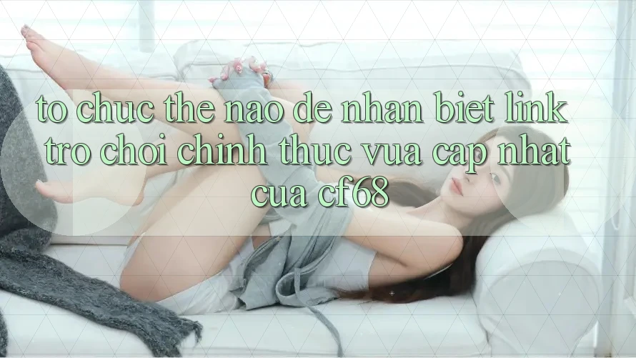 Tổ chức Thế Nào Để Nhận Biết Link Trò chơi Chính Thức Vừa cập nhật Của cf68? Tổ chức Thế Nào Để Nhận Biết Link Trò chơi Chính Thức Vừa cập nhật Của cf68?