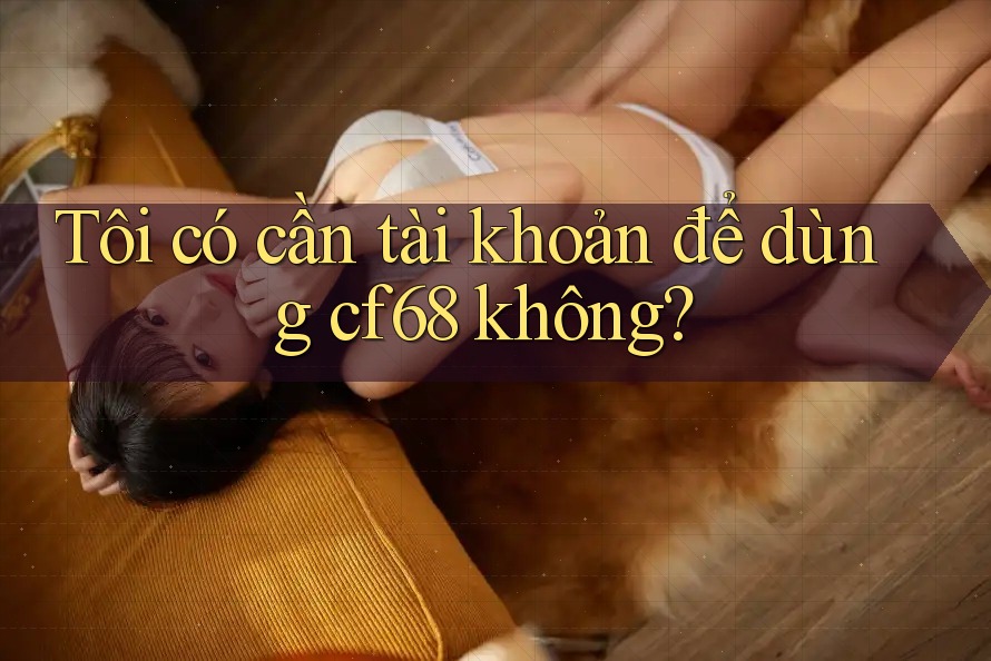 Tôi có cần tài khoản để dùng cf68 không? Tôi có cần tài khoản để dùng cf68 không?