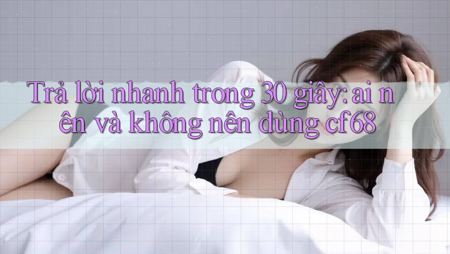 Trả lời nhanh trong 30 giây: ai nên và không nên dùng cf68 Trả lời nhanh trong 30 giây: ai nên và không nên dùng cf68
