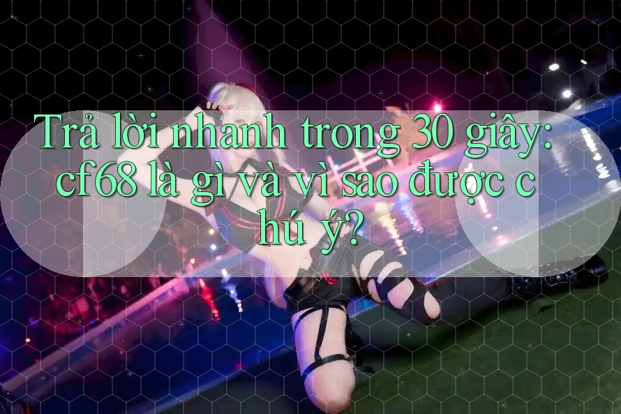 Trả lời nhanh trong 30 giây: cf68 là gì và vì sao được chú ý? Trả lời nhanh trong 30 giây: cf68 là gì và vì sao được chú ý?