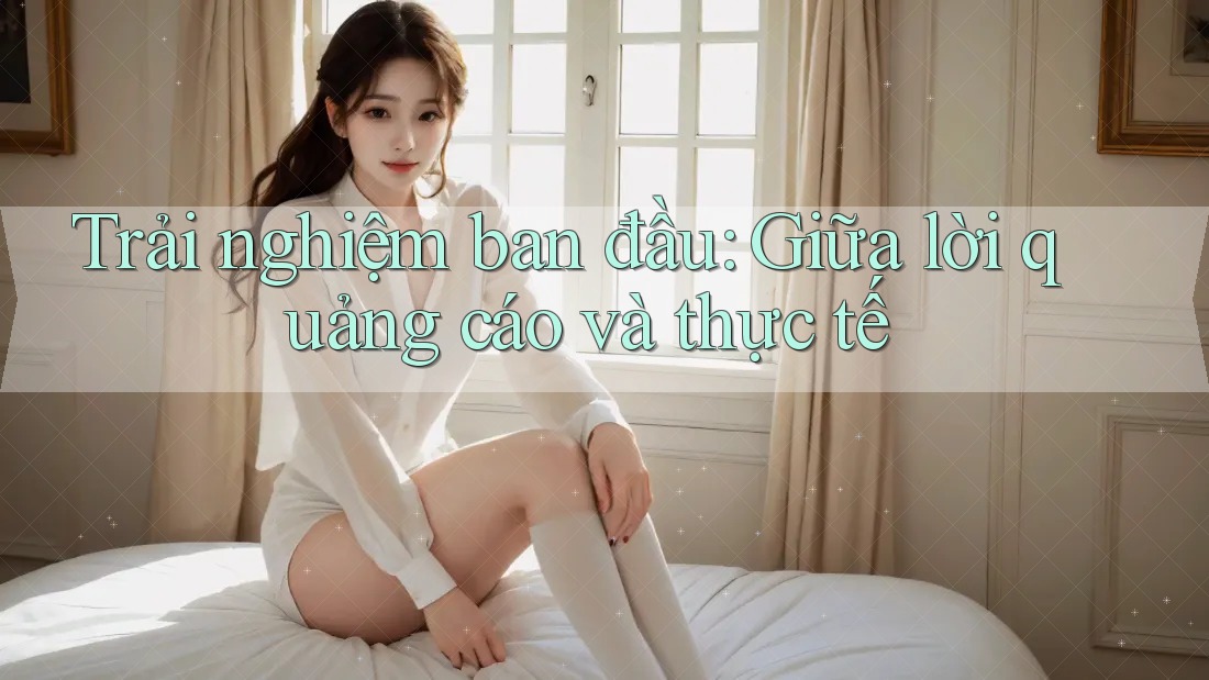 Trải nghiệm ban đầu: Giữa lời quảng cáo và thực tế Trải nghiệm ban đầu: Giữa lời quảng cáo và thực tế