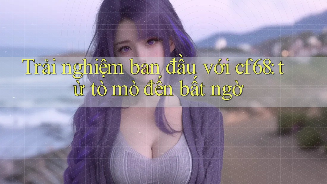 Trải nghiệm ban đầu với cf68: từ tò mò đến bất ngờ Trải nghiệm ban đầu với cf68: từ tò mò đến bất ngờ