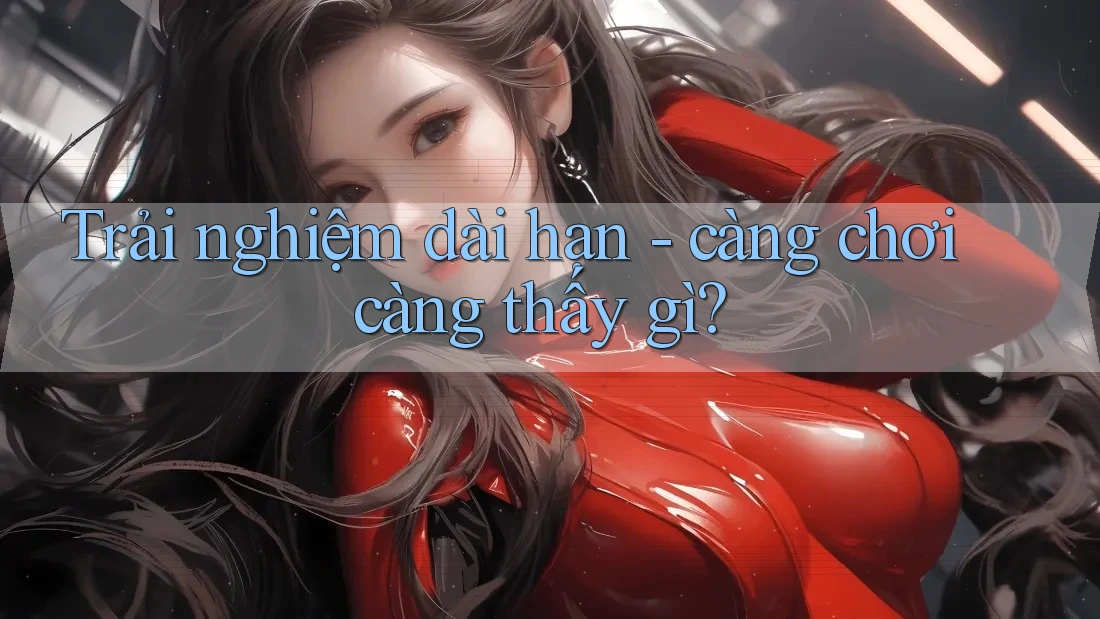 Trải nghiệm dài hạn - càng chơi càng thấy gì?