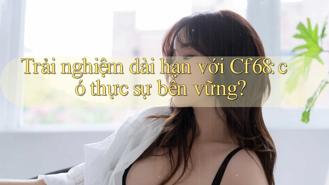 Trải nghiệm dài hạn với Cf68: có thực sự bền vững?