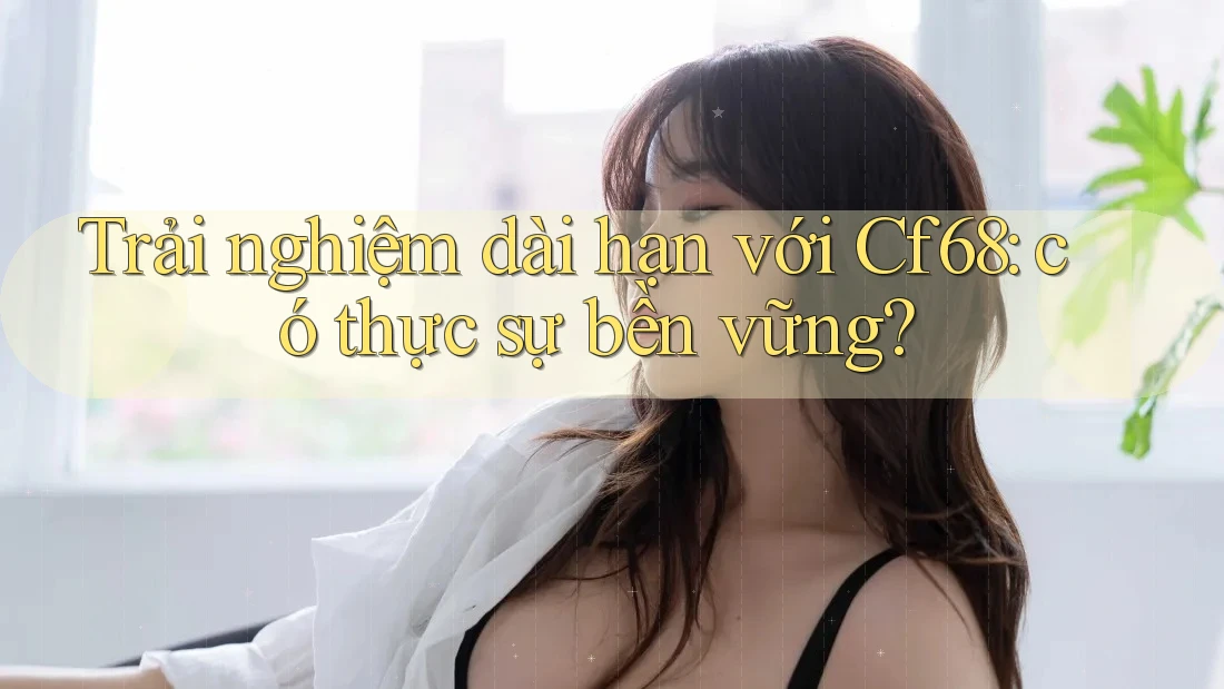 Trải nghiệm dài hạn với Cf68: có thực sự bền vững?