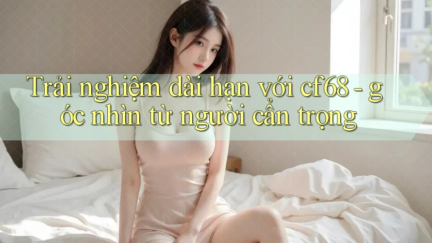 Trải nghiệm dài hạn với cf68 - góc nhìn từ người cẩn trọng Trải nghiệm dài hạn với cf68 - góc nhìn từ người cẩn trọng