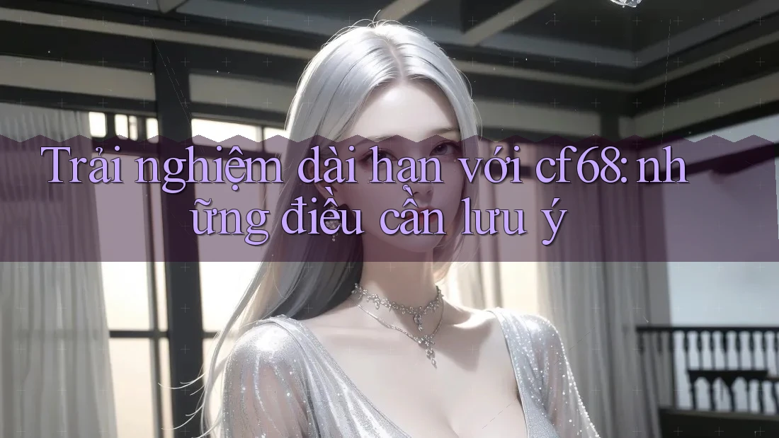 Trải nghiệm dài hạn với cf68: những điều cần lưu ý Trải nghiệm dài hạn với cf68: những điều cần lưu ý
