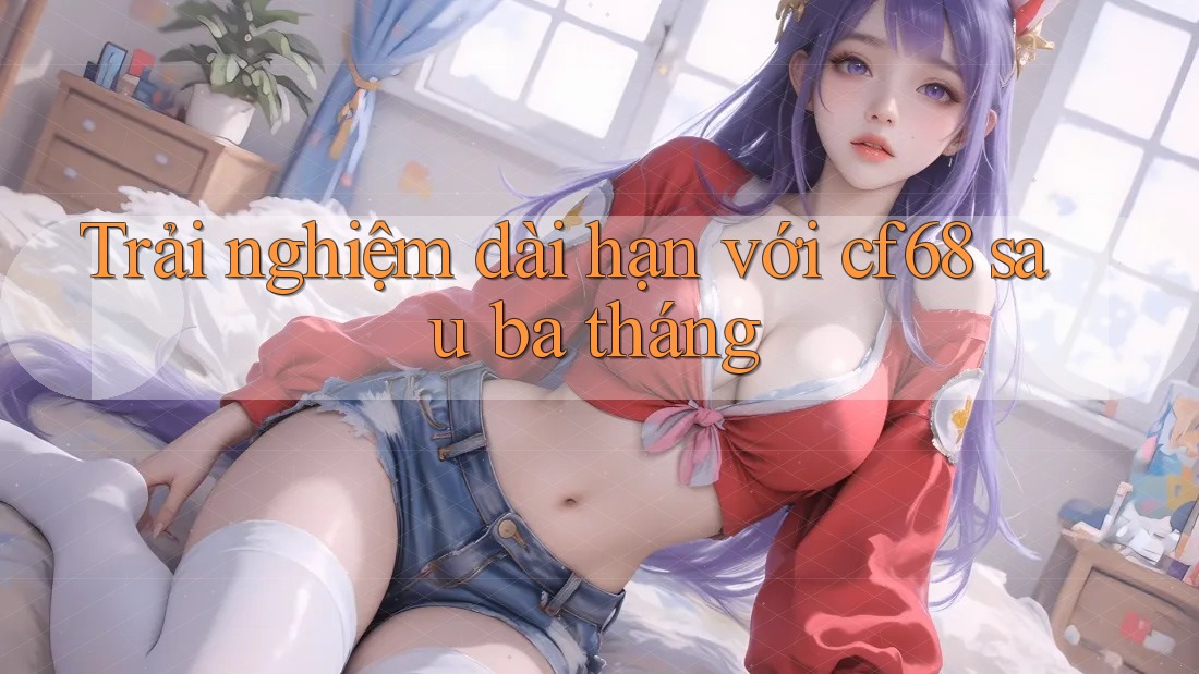 Trải nghiệm dài hạn với cf68 sau ba tháng Trải nghiệm dài hạn với cf68 sau ba tháng