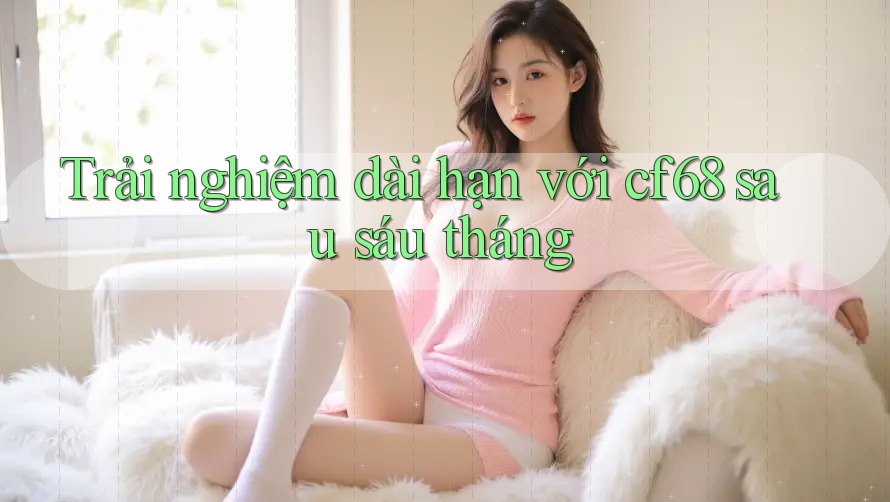 Trải nghiệm dài hạn với cf68 sau sáu tháng