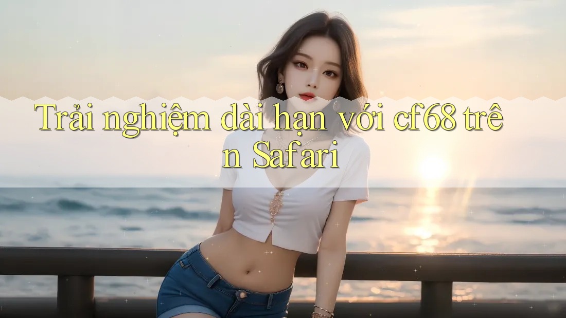 Trải nghiệm dài hạn với cf68 trên Safari Trải nghiệm dài hạn với cf68 trên Safari