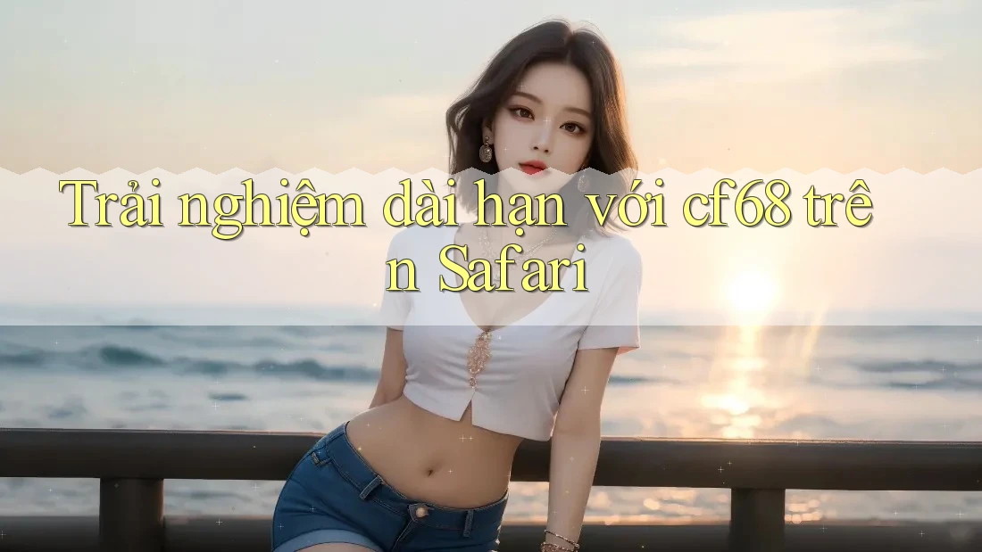 Trải nghiệm dài hạn với cf68 trên Safari Trải nghiệm dài hạn với cf68 trên Safari