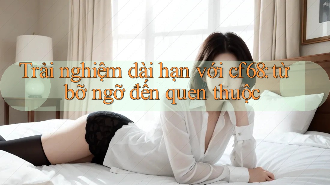 Trải nghiệm dài hạn với cf68: từ bỡ ngỡ đến quen thuộc Trải nghiệm dài hạn với cf68: từ bỡ ngỡ đến quen thuộc