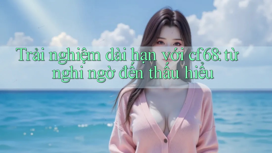 Trải nghiệm dài hạn với cf68: từ nghi ngờ đến thấu hiểu Trải nghiệm dài hạn với cf68: từ nghi ngờ đến thấu hiểu