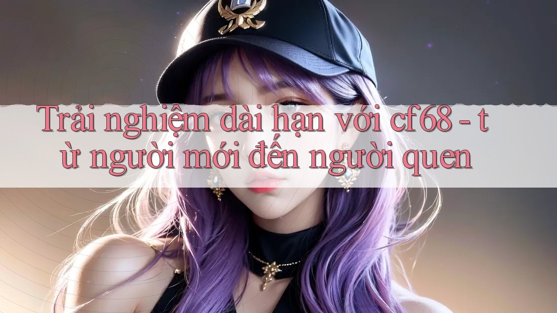Trải nghiệm dài hạn với cf68 - từ người mới đến người quen Trải nghiệm dài hạn với cf68 - từ người mới đến người quen