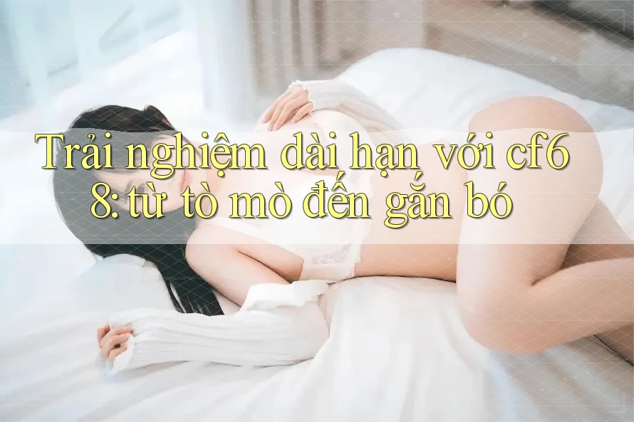 Trải nghiệm dài hạn với cf68: từ tò mò đến gắn bó Trải nghiệm dài hạn với cf68: từ tò mò đến gắn bó