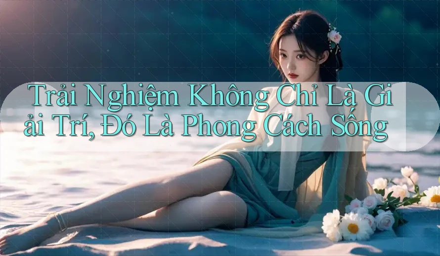 Trải Nghiệm Không Chỉ Là Giải Trí, Đó Là Phong Cách Sống