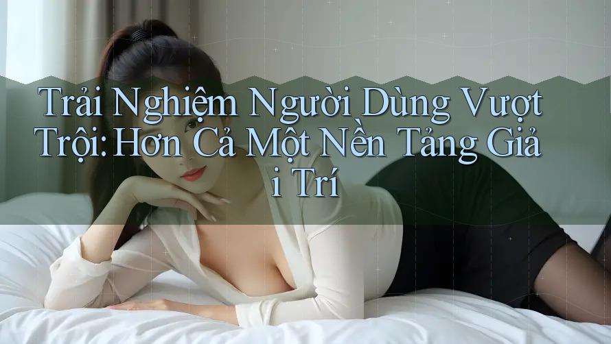 Trải Nghiệm Người Dùng Vượt Trội: Hơn Cả Một Nền Tảng Giải Trí Trải Nghiệm Người Dùng Vượt Trội: Hơn Cả Một Nền Tảng Giải Trí