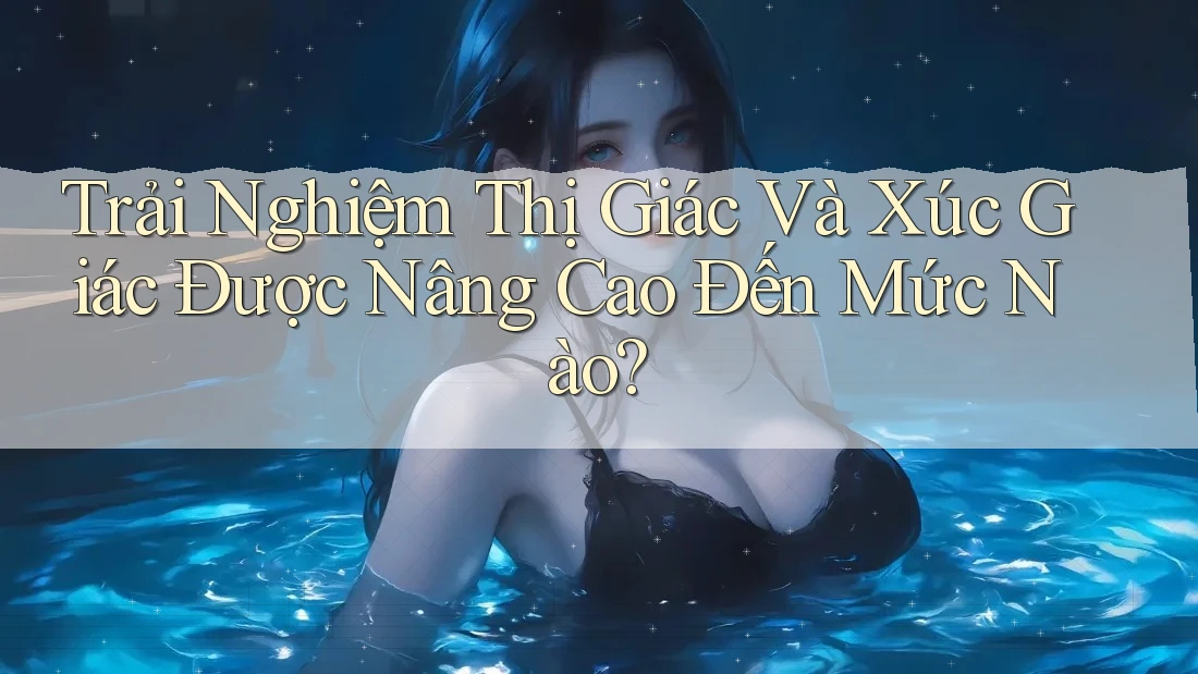 Trải Nghiệm Thị Giác Và Xúc Giác Được Nâng Cao Đến Mức Nào? Trải Nghiệm Thị Giác Và Xúc Giác Được Nâng Cao Đến Mức Nào?