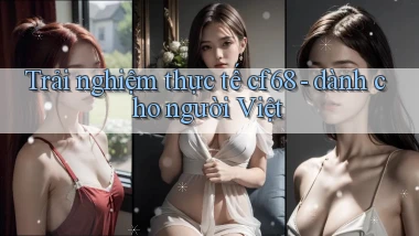 Trải nghiệm thực tế cf68   dành cho người Việt