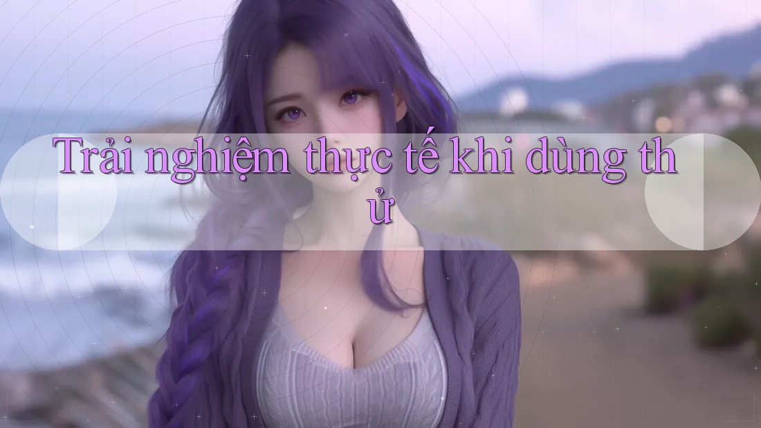 Trải nghiệm thực tế khi dùng thử Trải nghiệm thực tế khi dùng thử